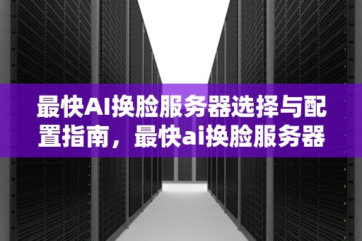 最快AI换脸服务器选择与配置指南，最快ai换脸服务器