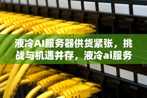 液冷AI服务器供货紧张，挑战与机遇并存，液冷ai服务器供货紧张怎么办