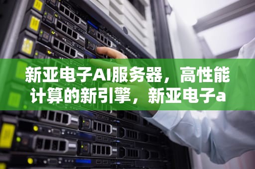 新亚电子AI服务器，高性能计算的新引擎，新亚电子ai服务器怎么样