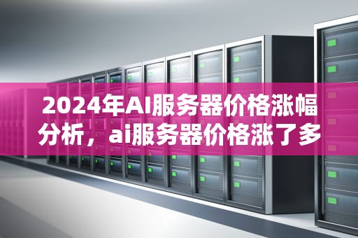 2024年AI服务器价格涨幅分析，ai服务器价格涨了多少钱