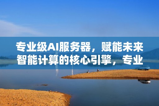 专业级AI服务器，赋能未来智能计算的核心引擎，专业级ai服务器是什么