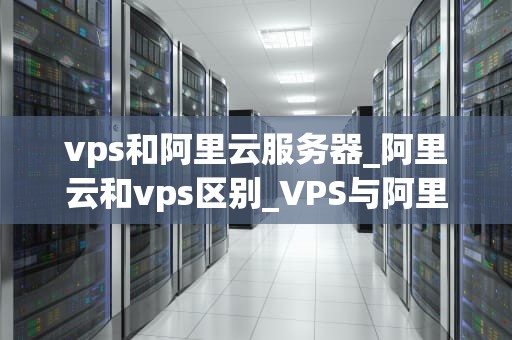 vps和阿里云服务器_阿里云和vps区别_VPS与阿里云服务器的比较分析