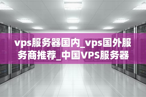 vps服务器国内_vps国外服务商推荐_中国VPS服务器的优势与选择