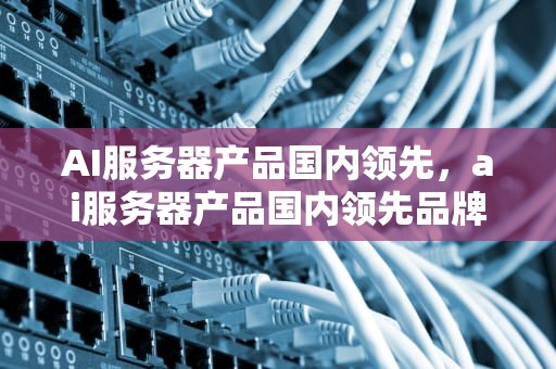 AI服务器产品国内领先，ai服务器产品国内领先品牌