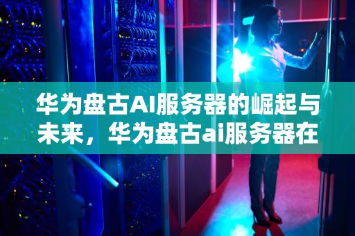 华为盘古AI服务器的崛起与未来，华为盘古ai服务器在哪里
