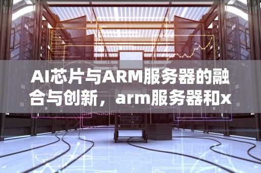 AI芯片与ARM服务器的融合与创新，arm服务器和x86服务器