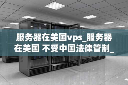 服务器在美国vps_服务器在美国 不受中国法律管制_美国VPS服务器的优势与应用