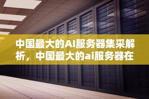 中国最大的AI服务器集采解析，中国最大的ai服务器在哪里