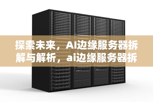 探索未来，AI边缘服务器拆解与解析，ai边缘服务器拆解视频教程