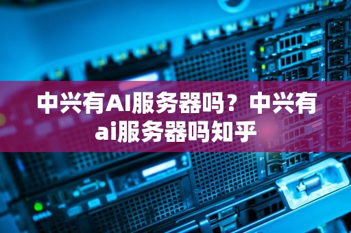 中兴有AI服务器吗？中兴有ai服务器吗知乎