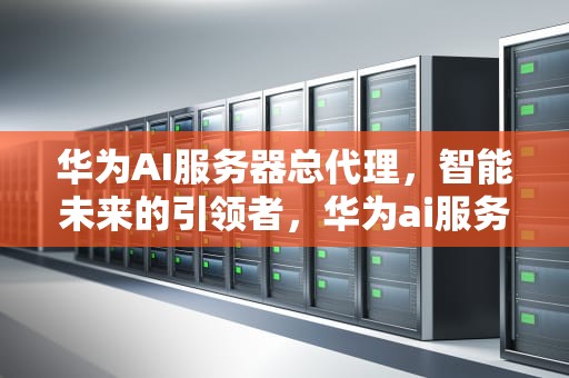 华为AI服务器总代理，智能未来的引领者，华为ai服务器总代理是谁