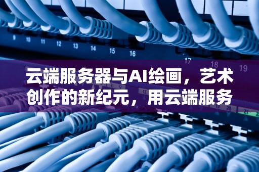 云端服务器与AI绘画，艺术创作的新纪元，用云端服务器ai绘画软件