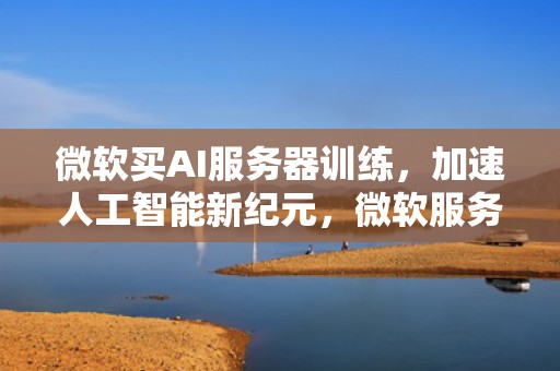 微软买AI服务器训练，加速人工智能新纪元，微软服务器购买