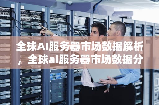 全球AI服务器市场数据解析，全球ai服务器市场数据分析