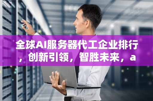 全球AI服务器代工企业排行，创新引领，智胜未来，ai服务器代工企业排行榜