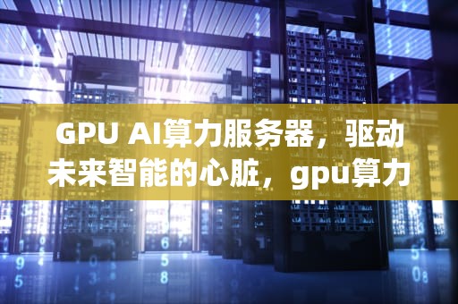 GPU AI算力服务器，驱动未来智能的心脏，gpu算力平台