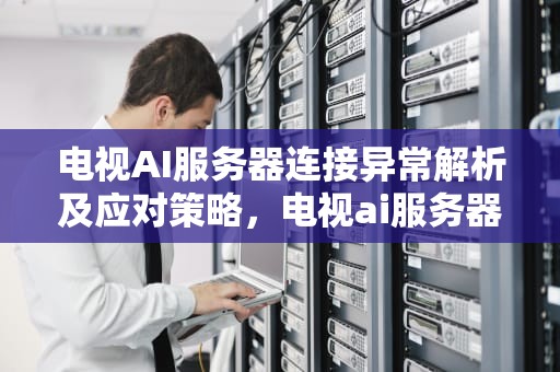 电视AI服务器连接异常解析及应对策略，电视ai服务器连接异常怎么解决