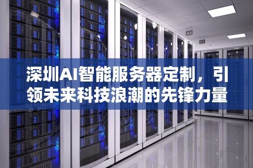 深圳AI智能服务器定制，引领未来科技浪潮的先锋力量，深圳ai智能服务器定制厂家