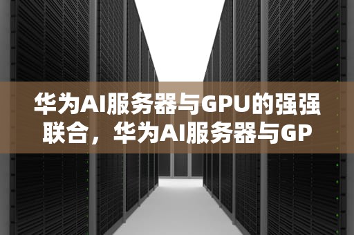 华为AI服务器与GPU的强强联合，华为AI服务器与GPU