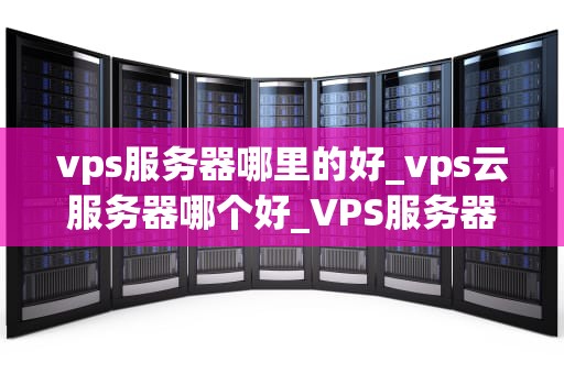 vps服务器哪里的好_vps云服务器哪个好_VPS服务器哪里的好？——全面解析优质VPS服务器的选择