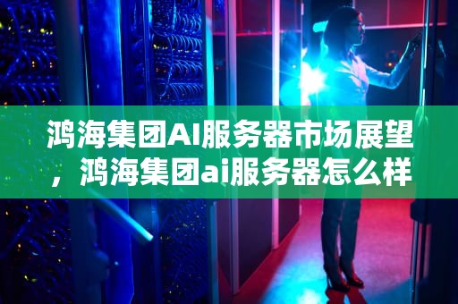 鸿海集团AI服务器市场展望，鸿海集团ai服务器怎么样