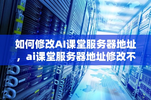 如何修改AI课堂服务器地址，ai课堂服务器地址修改不了