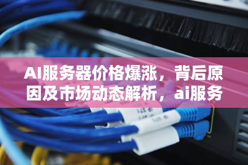 AI服务器价格爆涨，背后原因及市场动态解析，ai服务器价格爆涨原因