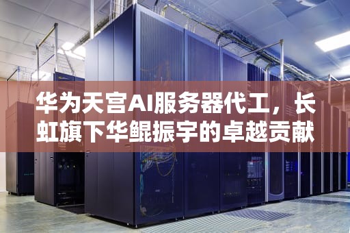 华为天宫AI服务器代工，长虹旗下华鲲振宇的卓越贡献，华为服务器代工厂