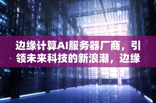 边缘计算AI服务器厂商，引领未来科技的新浪潮，边缘计算ai服务器厂商有哪些