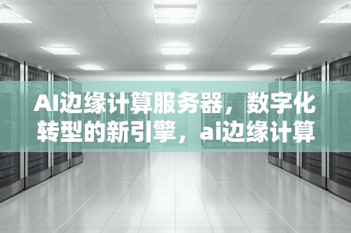 AI边缘计算服务器，数字化转型的新引擎，ai边缘计算服务器在哪里