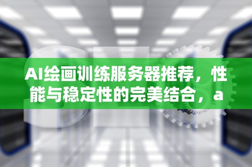 AI绘画训练服务器推荐，性能与稳定性的完美结合，ai绘画训练服务器推荐