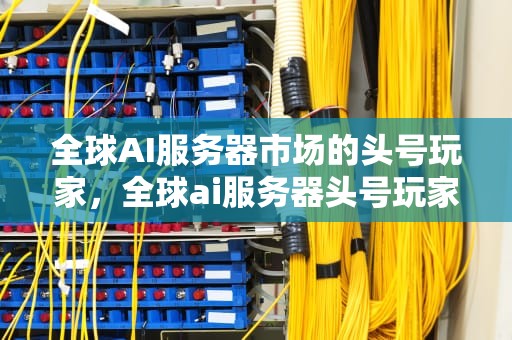 全球AI服务器市场的头号玩家，全球ai服务器头号玩家是谁