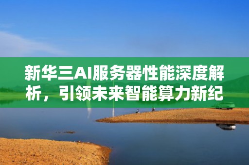 新华三AI服务器性能深度解析，引领未来智能算力新纪元，新华三ai服务器性能怎么样