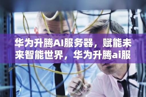 华为升腾AI服务器，赋能未来智能世界，华为升腾ai服务器在哪里