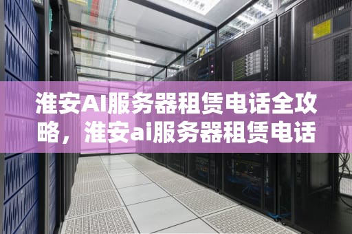 淮安AI服务器租赁电话全攻略，淮安ai服务器租赁电话号码
