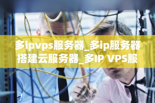 多ipvps服务器_多ip服务器搭建云服务器_多IP VPS服务器的优势与应用