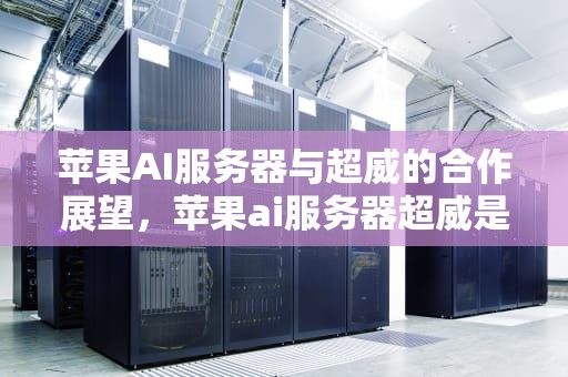 苹果AI服务器与超威的合作展望，苹果ai服务器超威是什么