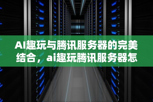 AI趣玩与腾讯服务器的完美结合，ai趣玩腾讯服务器怎么样