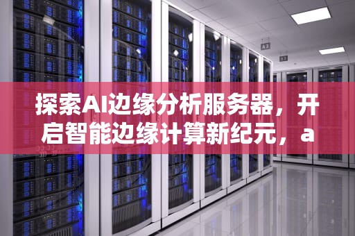 探索AI边缘分析服务器，开启智能边缘计算新纪元，ai边缘分析服务器是什么