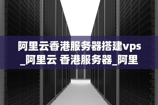 阿里云香港服务器搭建vps_阿里云 香港服务器_阿里云香港服务器搭建VPS的全面指南