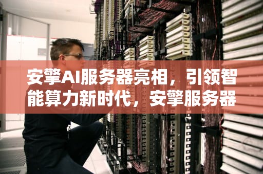 安擎AI服务器亮相，引领智能算力新时代，安擎服务器怎么样