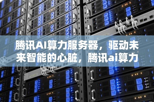 腾讯AI算力服务器，驱动未来智能的心脏，腾讯ai算力服务器怎么用