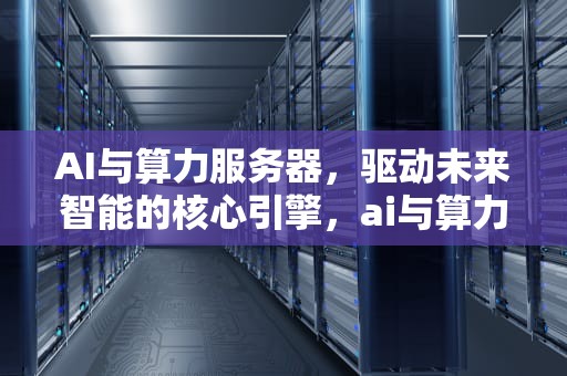 AI与算力服务器，驱动未来智能的核心引擎，ai与算力服务器的区别