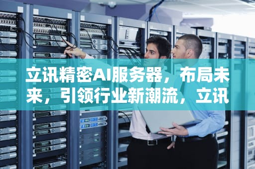 立讯精密AI服务器，布局未来，引领行业新潮流，立讯精密ai服务器怎么样