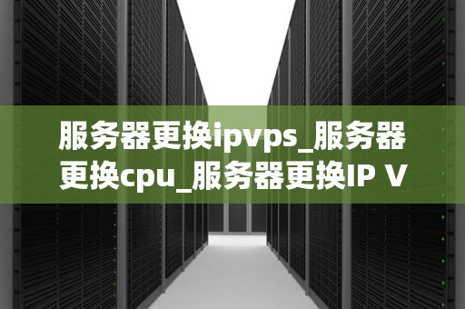 服务器更换ipvps_服务器更换cpu_服务器更换IP VPS的全面指南
