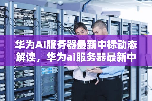 华为AI服务器最新中标动态解读，华为ai服务器最新中标公告