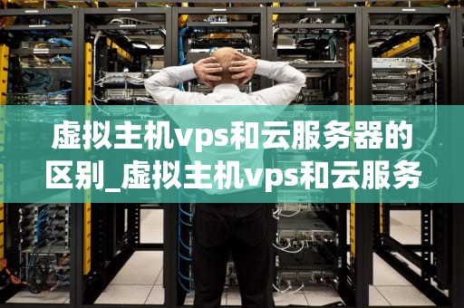 虚拟主机vps和云服务器的区别_虚拟主机vps和云服务器的区别_虚拟主机、VPS和云服务器的区别