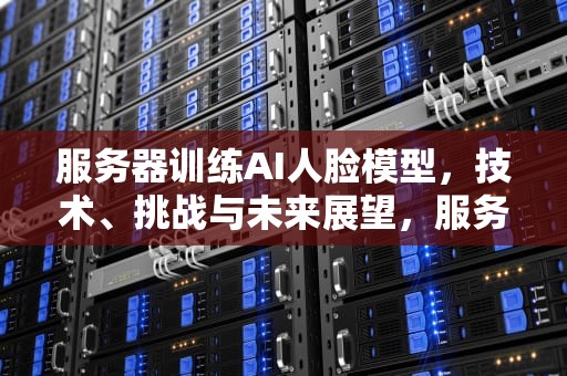 服务器训练AI人脸模型，技术、挑战与未来展望，服务器训练ai人脸模型的软件