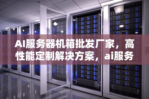 AI服务器机箱批发厂家，高性能定制解决方案，ai服务器机箱批发厂家