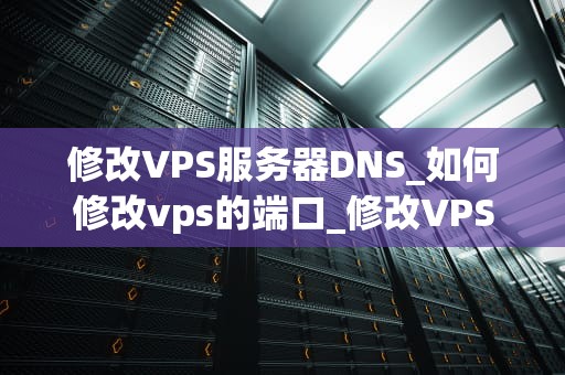 修改VPS服务器DNS_如何修改vps的端口_修改VPS服务器DNS的全面指南